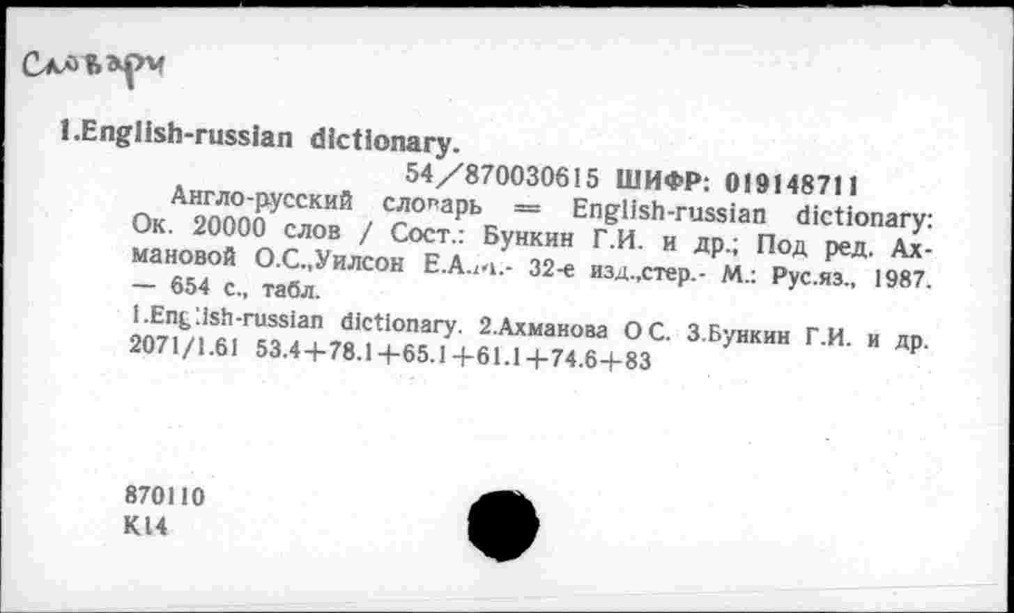 ﻿
l.English-russian dictionary.
54/870030615 ШИФР: 019148711
Ок 20Л000УСЛпИЙ / C/?°"apbc = English-russian dictionary:
Ok. 20000 слов / Сост.: Бункин Г.И. и др.; Под ред Ах-
- «“"“.б/"“" Е-4"‘-32<	₽“ £>№.
207^5|Sfihr«Sia2^tlOnary’ 2Ахманова °C- З.Бункин Г.И. и др. 2071/1.61 53.44-78.1 -f-65.14-61.14-74.6+83
870110 К14